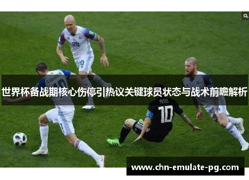 世界杯备战期核心伤停引热议关键球员状态与战术前瞻解析 世界杯备战期核心伤停引热议关键球员状态与战术前瞻解析
