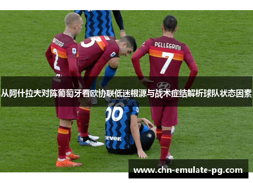 从阿什拉夫对阵葡萄牙看欧协联低迷根源与战术症结解析球队状态因素
