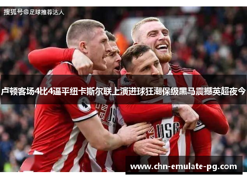 卢顿客场4比4逼平纽卡斯尔联上演进球狂潮保级黑马震撼英超夜今 卢顿客场4比4逼平纽卡斯尔联上演进球狂潮保级黑马震撼英超夜今