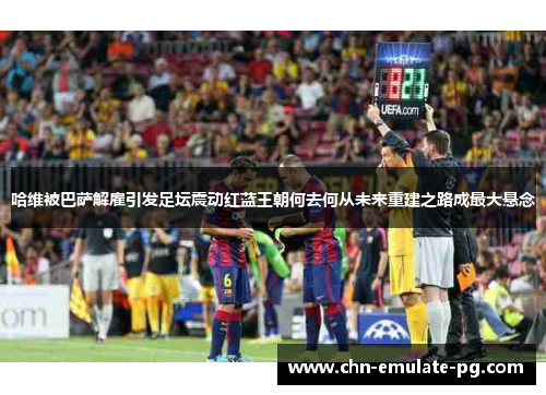 哈维被巴萨解雇引发足坛震动红蓝王朝何去何从未来重建之路成最大悬念
